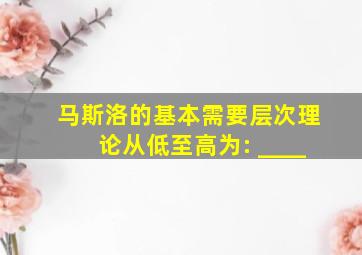 马斯洛的基本需要层次理论从低至高为: ____